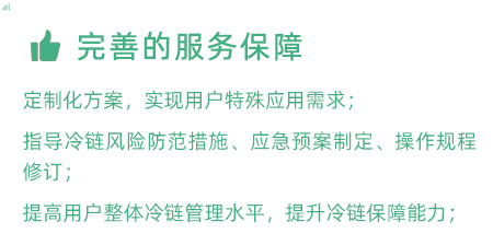 完善的服務(wù)保障：定制化冷鏈驗證方案，實現(xiàn)用戶特殊應用需求； 指導冷鏈風險防范措施、應急預案制定、操作規(guī)程修訂； 提高用戶整體冷鏈管理水平，提升冷鏈保障能力；