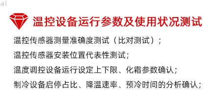 溫控設(shè)備運行參數(shù)及使用狀況測試：溫控傳感器測量準(zhǔn)確度測試（比對測試）； 溫控傳感器安裝位置代表性測試； 溫度調(diào)控設(shè)備運行設(shè)定上下限、化霜參數(shù)確認(rèn)； 制冷設(shè)備啟停占比、降溫速率、預(yù)冷時間的分析確認(rèn)；