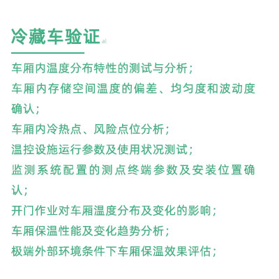 GSP驗證中冷藏車驗證項目：車廂內(nèi)溫度分布特性的測試與分析； 車廂內(nèi)存儲空間溫度的偏差、均勻度和波動度確認； 車廂內(nèi)冷熱點、風險點位分析； 溫控設(shè)施運行參數(shù)及使用狀況測試； 監(jiān)測系統(tǒng)配置的測點終端參數(shù)及安裝位置確認； 開門作業(yè)對車廂溫度分布及變化的影響； 車廂保溫性能及變化趨勢分析； 極端外部環(huán)境條件下車廂保溫效果評估；